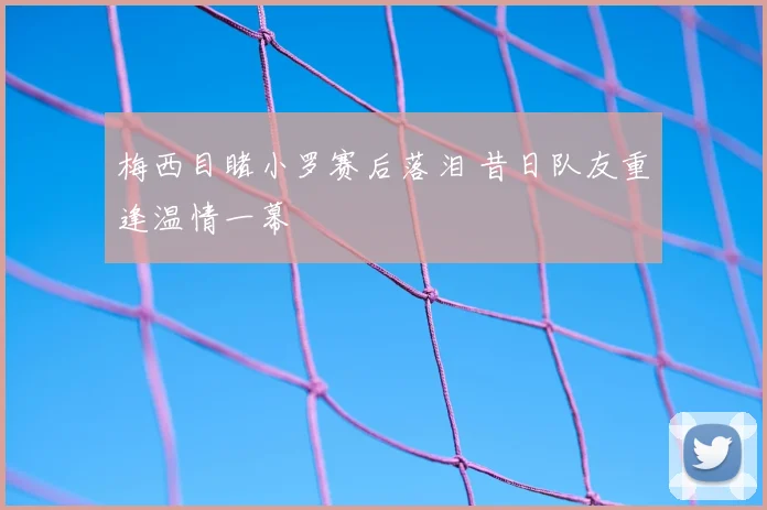 梅西目睹小罗赛后落泪 昔日队友重逢温情一幕