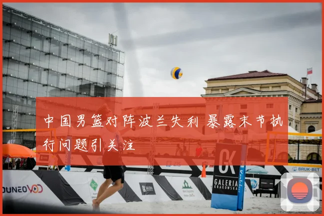 中国男篮对阵波兰失利 暴露末节执行问题引关注