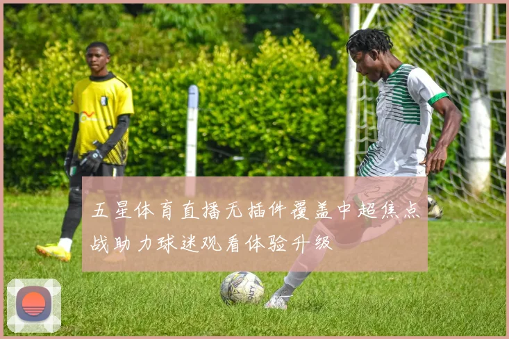五星体育直播无插件覆盖中超焦点战助力球迷观看体验升级