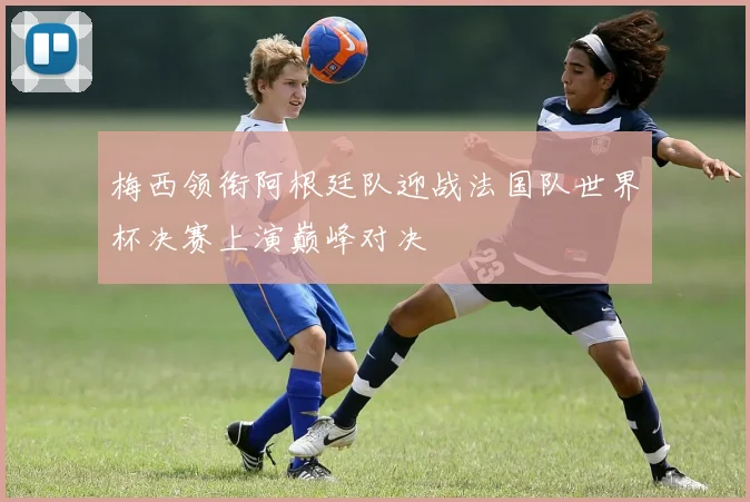 梅西领衔阿根廷队迎战法国队世界杯决赛上演巅峰对决