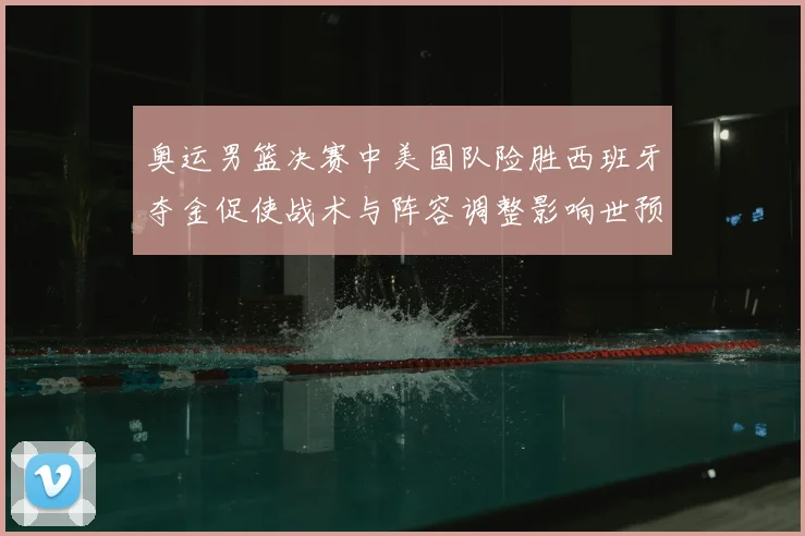 奥运男篮决赛中美国队险胜西班牙夺金促使战术与阵容调整影响世预赛布局