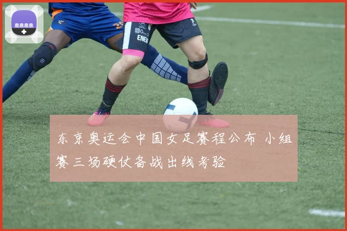 东京奥运会中国女足赛程公布 小组赛三场硬仗备战出线考验