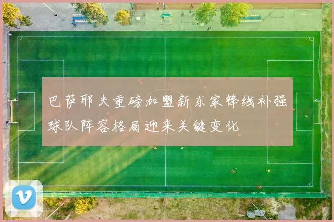 巴萨耶夫重磅加盟新东家锋线补强球队阵容格局迎来关键变化