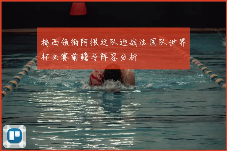 梅西领衔阿根廷队迎战法国队世界杯决赛前瞻与阵容分析