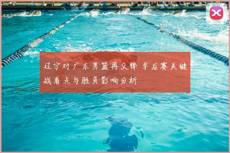 辽宁对广东男篮再交锋 季后赛关键战看点与胜负影响分析