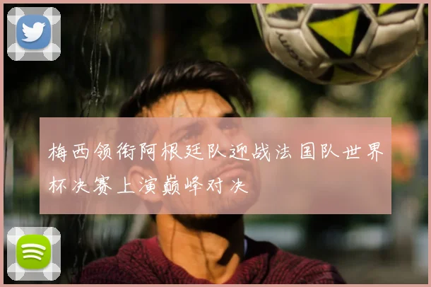 梅西领衔阿根廷队迎战法国队世界杯决赛上演巅峰对决