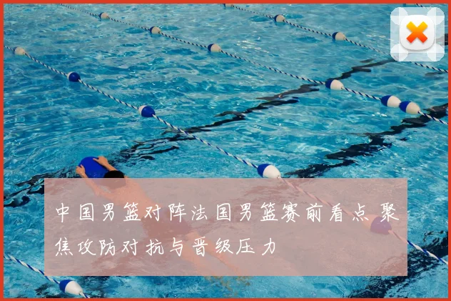 中国男篮对阵法国男篮赛前看点 聚焦攻防对抗与晋级压力