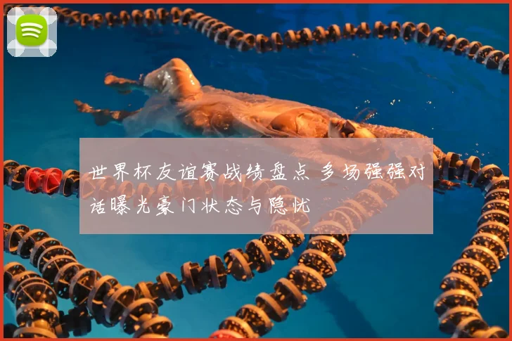 世界杯友谊赛战绩盘点 多场强强对话曝光豪门状态与隐忧