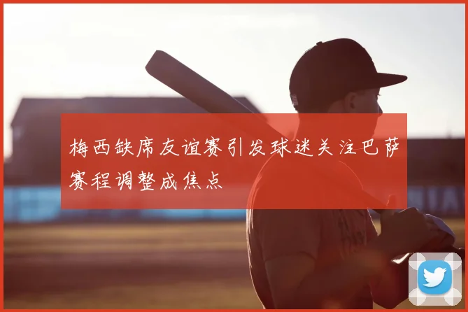 梅西缺席友谊赛引发球迷关注巴萨赛程调整成焦点