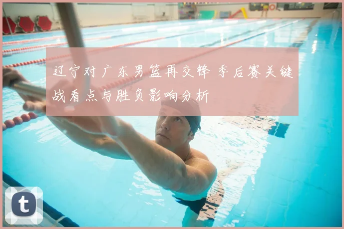 辽宁对广东男篮再交锋 季后赛关键战看点与胜负影响分析