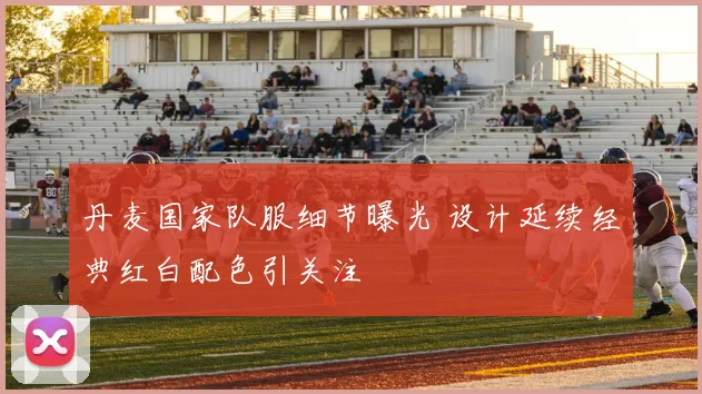 丹麦国家队服细节曝光 设计延续经典红白配色引关注