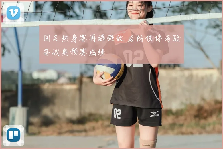 国足热身赛再遇强敌 后防伤停考验备战奥预赛成绩