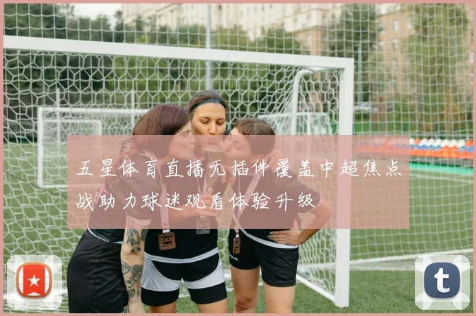 五星体育直播无插件覆盖中超焦点战助力球迷观看体验升级