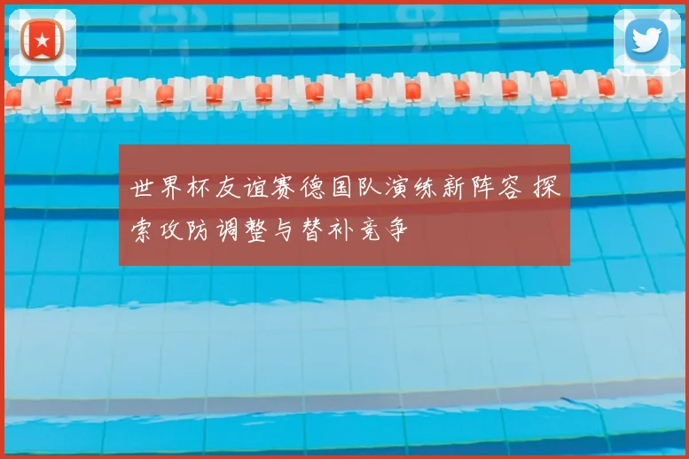 世界杯友谊赛德国队演练新阵容 探索攻防调整与替补竞争