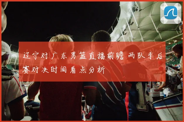 辽宁对广东男篮直播前瞻 两队季后赛对决时间看点分析