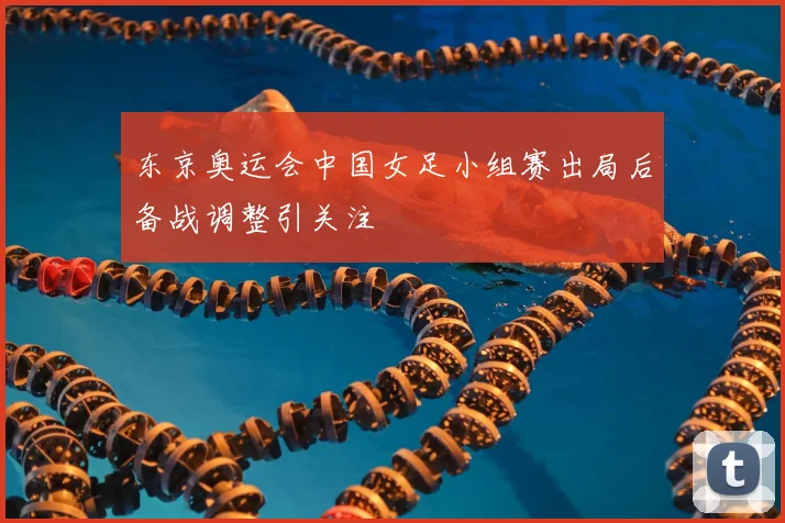 东京奥运会中国女足小组赛出局后备战调整引关注