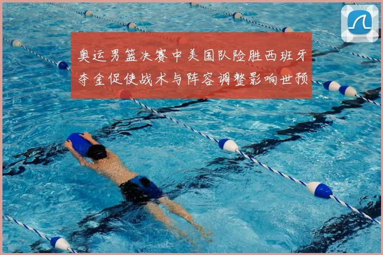 奥运男篮决赛中美国队险胜西班牙夺金促使战术与阵容调整影响世预赛布局