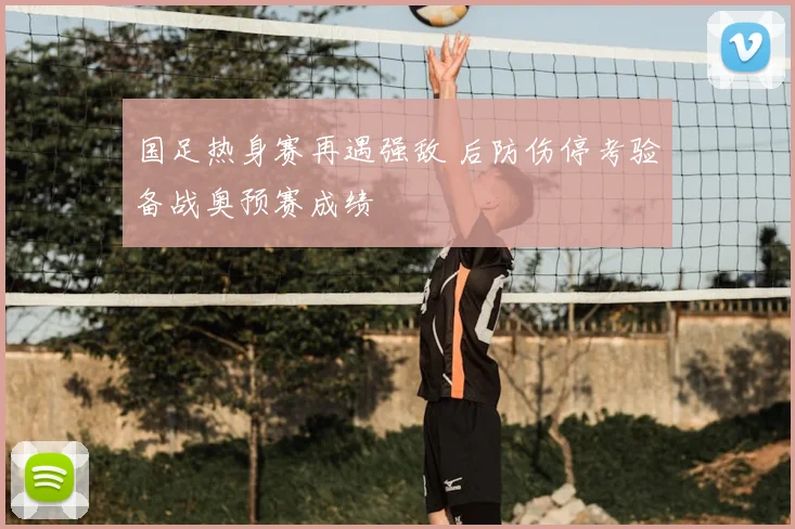 国足热身赛再遇强敌 后防伤停考验备战奥预赛成绩