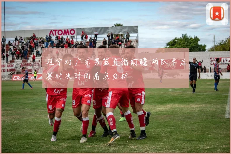 辽宁对广东男篮直播前瞻 两队季后赛对决时间看点分析