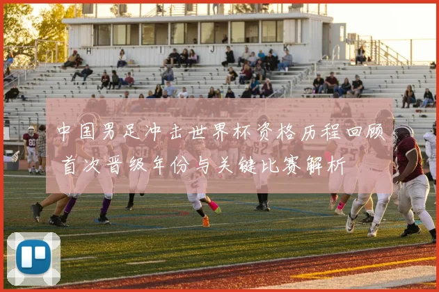 中国男足冲击世界杯资格历程回顾 首次晋级年份与关键比赛解析