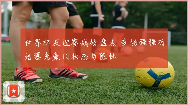 世界杯友谊赛战绩盘点 多场强强对话曝光豪门状态与隐忧