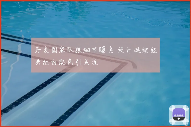 丹麦国家队服细节曝光 设计延续经典红白配色引关注