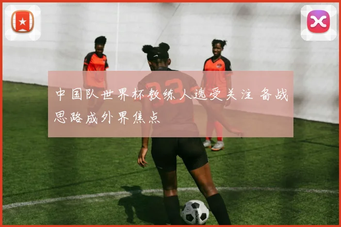 中国队世界杯教练人选受关注 备战思路成外界焦点