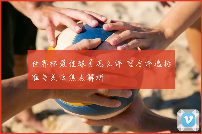世界杯最佳球员怎么评 官方评选标准与关注焦点解析