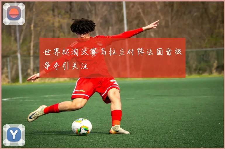 世界杯淘汰赛乌拉圭对阵法国晋级争夺引关注