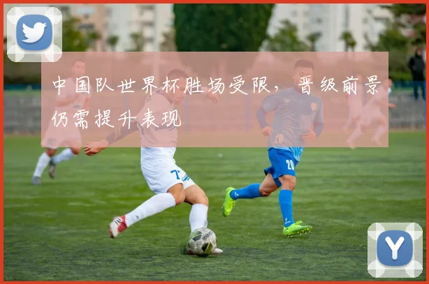 中国队世界杯胜场受限,晋级前景仍需提升表现
